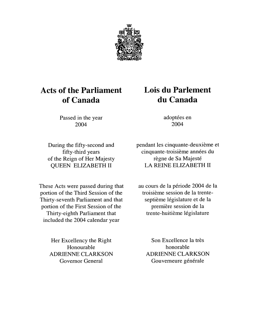 handle is hein.ssl/sscan0010 and id is 1 raw text is: Acts of the Parliament
of Canada
Passed in the year
2004
During the fifty-second and
fifty-third years
of the Reign of Her Majesty
QUEEN ELIZABETH II
These Acts were passed during that
portion of the Third Session of the
Thirty-seventh Parliament and that
portion of the First Session of the
Thirty-eighth Parliament that
included the 2004 calendar year
Her Excellency the Right
Honourable
ADRIENNE CLARKSON
Governor General

Lois du Parlement
du Canada
adopt6es en
2004
pendant les cinquante-deuxi&me et
cinquante-troisi~me ann6es du
r6gne de Sa Majest6
LA REINE ELIZABETH II
au cours de la p6riode 2004 de la
troisime session de la trente-
septi~me 16gislature et de la
premiere session de la
trente-huitieme 16gislature
Son Excellence la tr~s
honorable
ADRIENNE CLARKSON
Gouverneure g6n6rale


