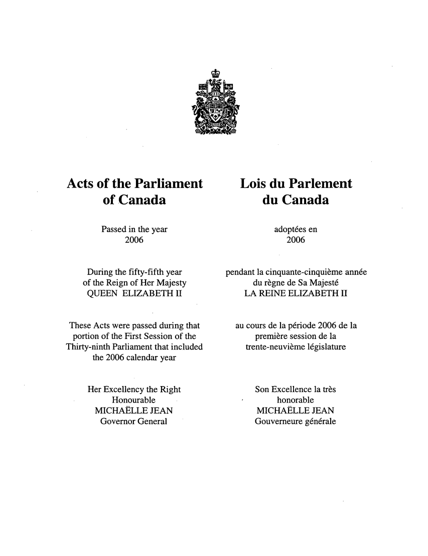 handle is hein.ssl/sscan0015 and id is 1 raw text is: Acts of the Parliament
of Canada
Passed in the year
2006
During the fifty-fifth year
of the Reign of Her Majesty
QUEEN ELIZABETH II
These Acts were passed during that
portion of the First Session of the
Thirty-ninth Parliament that included
the 2006 calendar year
Her Excellency the Right
Honourable
MICHAELLE JEAN
Governor General

Lois du Parlement
du Canada
adopt6es en
2006
pendant la cinquante-cinqui~me ann6e
du r~gne de Sa Majest6
LA REINE ELIZABETH II
au cours de la p6riode 2006 de la
premiere session de la
trente-neuvi~me l6gislature
Son Excellence la tr~s
honorable
MICHAELLE JEAN
Gouverneure g6n6rale


