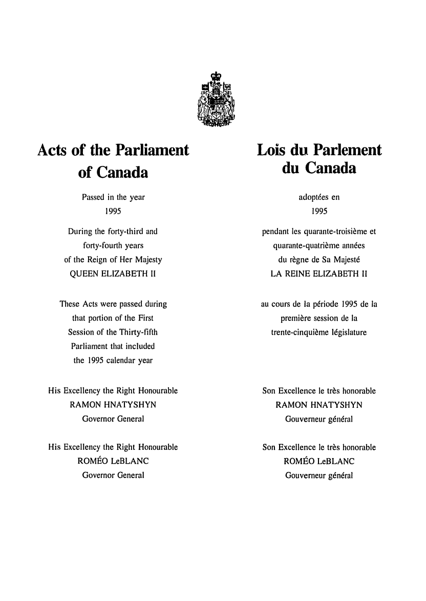 handle is hein.ssl/sscan0017 and id is 1 raw text is: Acts of the Parliament
of Canada

Lois du Parlement
du Canada

Passed in the year
1995

During the forty-third and
forty-fourth years
of the Reign of Her Majesty
QUEEN ELIZABETH II
These Acts were passed during
that portion of the First
Session of the Thirty-fifth
Parliament that included
the 1995 calendar year
His Excellency the Right Honourable
RAMON HNATYSHYN
Governor General
His Excellency the Right Honourable
ROMIO LeBLANC
Governor General

adopt6es en
1995

pendant les quarante-troisirnme et
quarante-quatri~ime anndes
du r~gne de Sa Majest6
LA REINE ELIZABETH II
au cours de la pdriode 1995 de la
premiere session de ia
trente-cinqui~me 16gislature
Son Excellence le tr~s honorable
RAMON HNATYSHYN
Gouverneur g6n6ral
Son Excellence le tr~s honorable
ROMEO LeBLANC
Gouverneur g6n6ral


