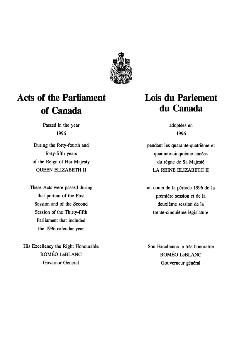 handle is hein.ssl/sscan0018 and id is 1 raw text is: Acts of the Parliament
of Canada

Passed in the year
1996

During the forty-fourth and
forty-fifth years
of the Reign of Her Majesty
QUEEN ELIZABETH II
These Acts were passed during
that portion of the First
Session and of the Second
Session of the Thirty-fifth
Parliament that included
the 1996 calendar year
His Excellency the Right Honourable
ROMIEO LeBLANC
Governor General

Lois du Parlement
du Canada

adoptdes en
1996

pendant les quarante-quatri~me et
quarante-cinqui~me ann6es
du r~gne de Sa Majest6
LA REINE ELIZABETH II
au cours de la p6riode 1996 de la
premiere session et de la
deuxi~me session de la
trente-cinqui~me l6gislature
Son Excellence le tr~s honorable
ROMJAO LeBLANC
Gouverneur gen6ral


