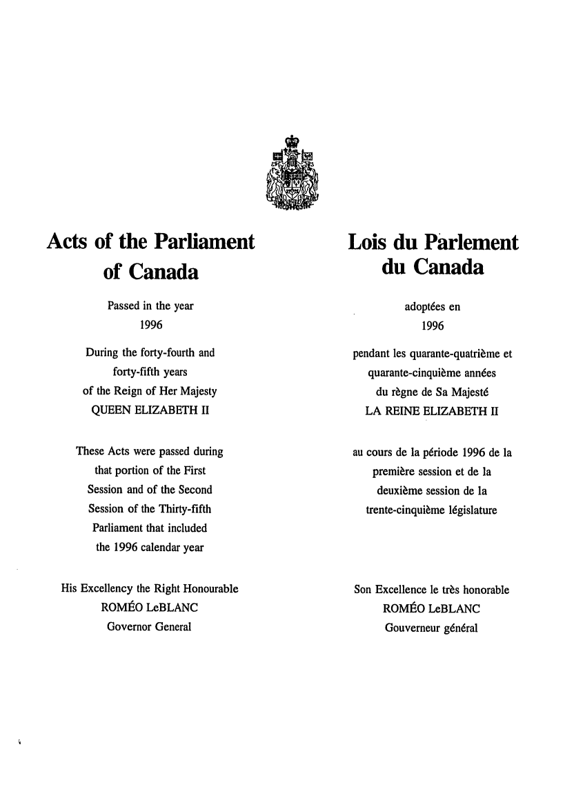 handle is hein.ssl/sscan0019 and id is 1 raw text is: Acts of the Parliament
of Canada
Passed in the year
1996
During the forty-fourth and
forty-fifth years
of the Reign of Her Majesty
QUEEN ELIZABETH II
These Acts were passed during
that portion of the First
Session and of the Second
Session of the Thirty-fifth
Parliament that included
the 1996 calendar year
His Excellency the Right Honourable
ROMtO LCBLANC
Governor General

Lois du Parlement
du Canada
adoptdes en
1996
pendant les quarante-quatri~me et
quarante-cinqui~me anndes
du r~gne de Sa Majest6
LA REINE ELIZABETH II
au cours de la p6riode 1996 de la
premiere session et de la
deuxi~me session de la
trente-cinqui~me legislature
Son Excellence le tr~s honorable
ROMIEO LeBLANC
Gouverneur g~ndral


