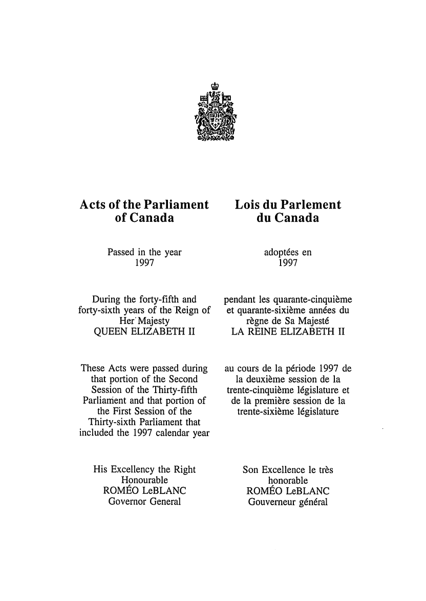 handle is hein.ssl/sscan0020 and id is 1 raw text is: Acts of the Parliament
of Canada
Passed in the year
1997
During the forty-fifth and
forty-sixth years of the Reign of
Her'Majesty
QUEEN ELIZABETH II
These Acts were passed during
that portion of the Second
Session of the Thirty-fifth
Parliament and that portion of
the First Session of the
Thirty-sixth Parliament that
included the 1997 calendar year
His Excellency the Right
Honourable
ROMEO LeBLANC
Governor General

Lois du Parlement
du Canada
adoptees en
1997
pendant les quarante-cinquieme
et quarante-sixi~me ann6es du
regne de Sa Majest6
LA REINE ELIZABETH II
au cours de la p6riode 1997 de
la deuxieme session de la
trente-cinquieme l6gislature et
de la premiere session de la
trente-sixi~me 16gislature
Son Excellence le tres
honorable
ROMIEO LeBLANC
Gouverneur g6n6ral


