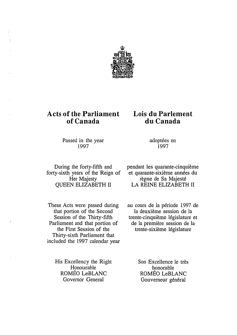 handle is hein.ssl/sscan0021 and id is 1 raw text is: A

Acts of the Parliament
of Canada
Passed in the year
1997
During the forty-fifth and
forty-sixth years of the Reign of
Her Majesty
QUEEN ELIZABETH II
These Acts were passed during
that portion of the Second
Session of the Thirty-fifth
Parliament and that portion of
the First Session of the
Thirty-sixth Parliament that
included the 1997 calendar year
His Excellency the Right
Honourable
ROMEO LeBLANC
Governor General

Lois du Parlement
du Canada
adoptees en
1997
pendant les quarante-cinquieme
et quarante-sixieme annees du
regne de Sa Majest6
LA REINE ELIZABETH II
au cours de la p6riode 1997 de
la deuxieme session de la
trente-cinquieme l6gislature et
de la premiere session de la
trente-sixieme 16gislature
Son Excellence le tr~s
honorable
ROME O LeBLANC
Gouverneur g6n6ral


