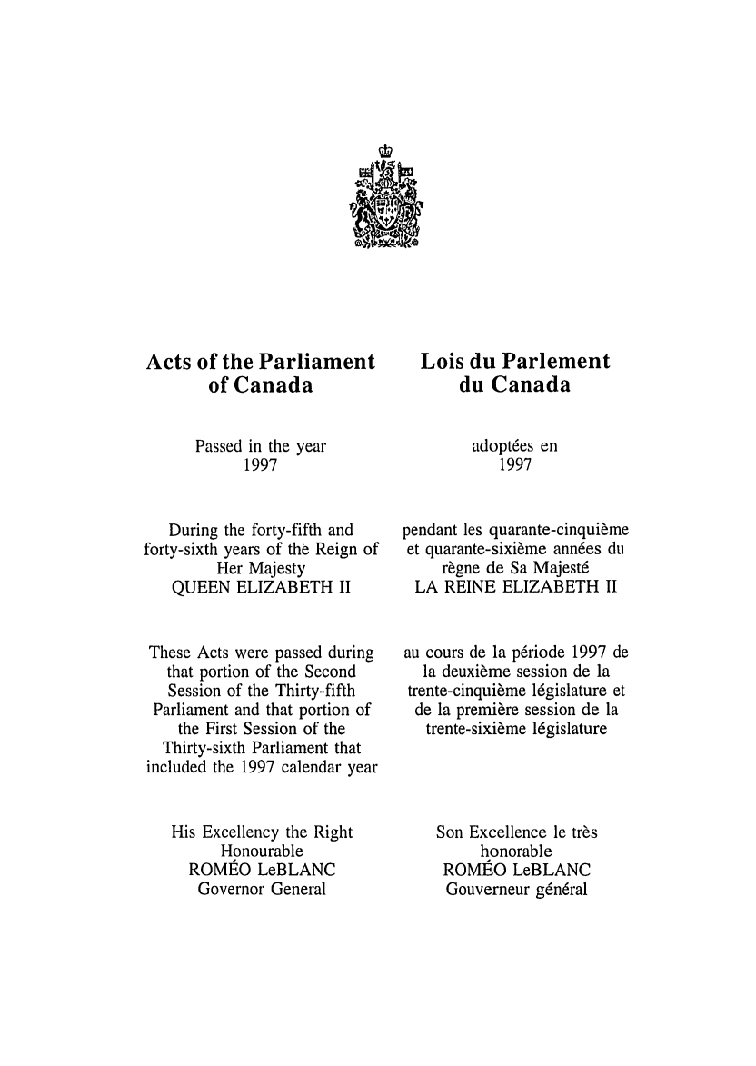 handle is hein.ssl/sscan0022 and id is 1 raw text is: 'NE

Acts of the Parliament
of Canada
Passed in the year
1997
During the forty-fifth and
forty-sixth years of the Reign of
,Her Majesty
QUEEN ELIZABETH II
These Acts were passed during
that portion of the Second
Session of the Thirty-fifth
Parliament and that portion of
the First Session of the
Thirty-sixth Parliament that
included the 1997 calendar year
His Excellency the Right
Honourable
ROMEO LeBLANC
Governor General

Lois du Parlement
du Canada
adoptees en
1997
pendant les quarante-cinquieme
et quarante-sixieme annees du
regne de Sa Majeste
LA REINE ELIZABETH II
au cours de la periode 1997 de
la deuxieme session de la
trente-cinquieme legislature et
de la premiere session de la
trente-sixieme legislature
Son Excellence le tres
honorable
ROMEO LeBLANC
Gouverneur gen6ral


