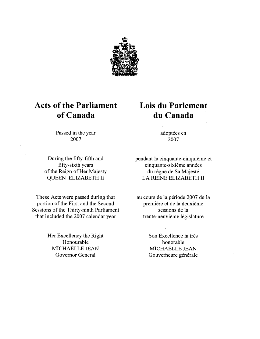 handle is hein.ssl/sscan0030 and id is 1 raw text is: Acts of the Parliament
of Canada
Passed in the year
2007
During the fifty-fifth and
fifty-sixth years
of the Reign of Her Majesty
QUEEN ELIZABETH 1I
These Acts were passed during that
portion of the First and the Second
Sessions of the Thirty-ninth Parliament
that included the 2007 calendar year
Her Excellency the Right
Honourable
MICHAELLE JEAN
Governor General

Lois du Parlement
du Canada
adopt~es en
2007
pendant la cinquante-cinqui~me et
cinquante-sixi~me ann~es
du r~gne de Sa Majestd
LA REINE ELIZABETH 1I
au cours de la pdriode 2007 de la
premire et de la deuxibme
sessions de la
trente-neuvi~me legislature
Son Excellence la tr~s
honorable
MICHAELLE JEAN
Gouverneure gdn~rale


