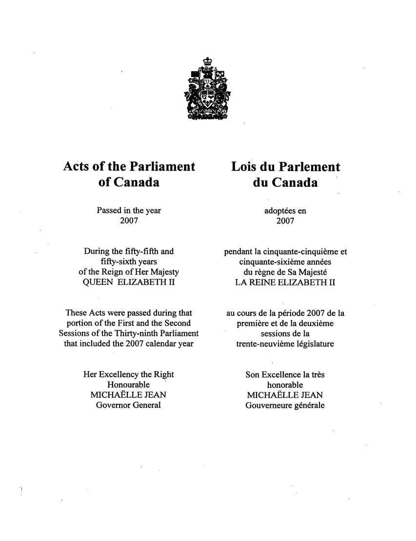 handle is hein.ssl/sscan0031 and id is 1 raw text is: Acts of the Parliament
of Canada
Passed in the year
2007
During the fifty-fifth and
fifty-sixth years
of the Reign of Her Majesty
QUEEN ELIZABETH II
These Acts were passed during that
portion of the First and the Second
Sessions of the Thirty-ninth Parliament
that included the 2007 calendar year
Her Excellency the Right
Honourable
MICHAELLE JEAN
Governor General

Lois du Parlement
du Canada
adoptdes en
2007
pendant la cinquante-cinqui~me et
cinquante-sixi6me anndes
du r~gne de Sa Majestd
LA REINE ELIZABETH II
au cours de la pdriode 2007 de la
premiere et de la deuxi6me
sessions de la
trente-neuvi~me 1dgislature
Son Excellence la tr~s
honorable
MICHAELLE JEAN
Gouverneure gdndrale


