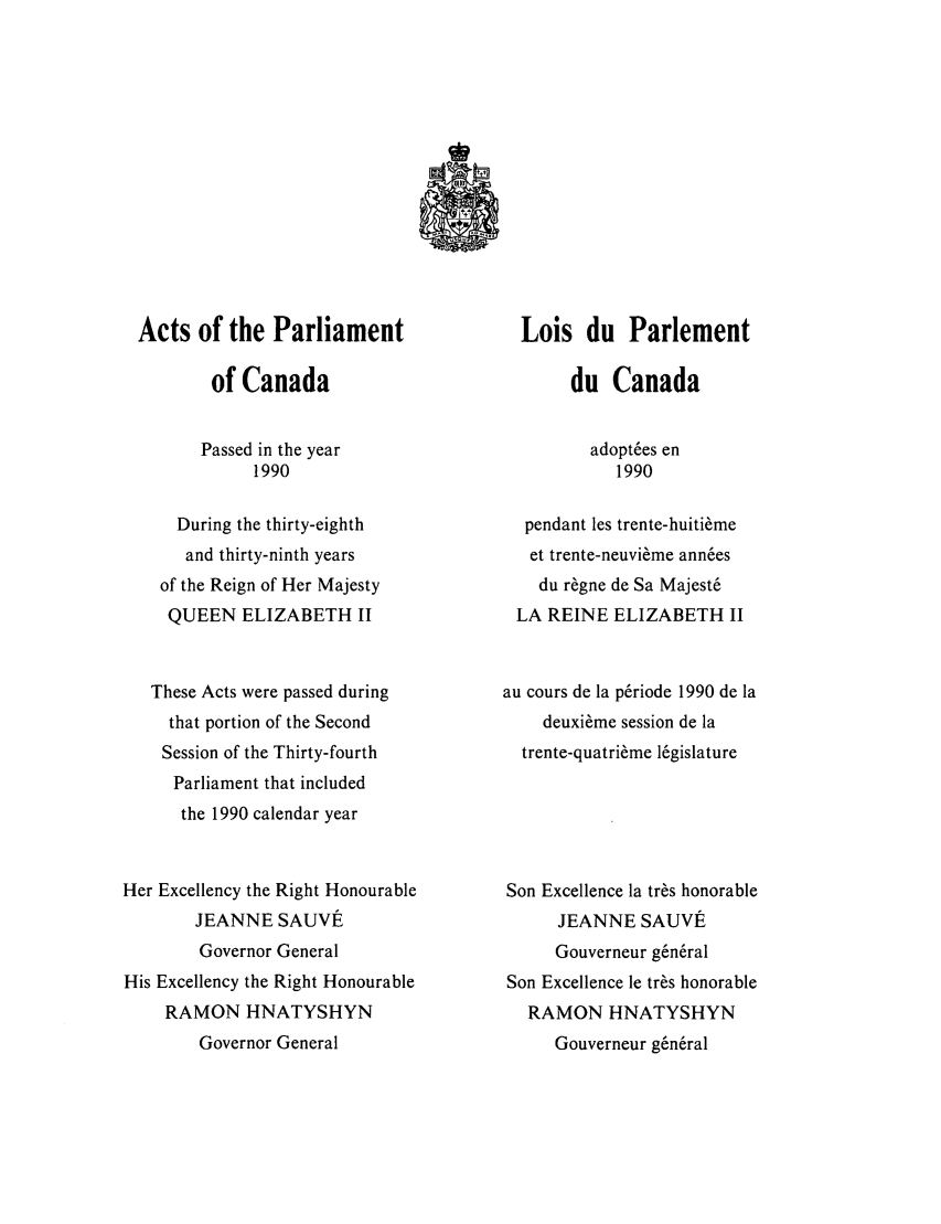 handle is hein.ssl/sscan0041 and id is 1 raw text is: Acts of the Parliament
of Canada
Passed in the year
1990
During the thirty-eighth
and thirty-ninth years
of the Reign of Her Majesty
QUEEN ELIZABETH II
These Acts were passed during
that portion of the Second
Session of the Thirty-fourth
Parliament that included
the 1990 calendar year
Her Excellency the Right Honourable
JEANNE SAUVE
Governor General
His Excellency the Right Honourable
RAMON HNATYSHYN
Governor General

Lois du Parlement
du Canada
adopt~es en
1990
pendant les trente-huiti~me
et trente-neuvi~me ann6es
du r~gne de Sa Majest&
LA REINE ELIZABETH II
au cours de la p~riode 1990 de la
deuxi~me session de la
trente-quatri~me l6gislature
Son Excellence la tr~s honorable
JEANNE SAUVE
Gouverneur g~n~ral
Son Excellence le tr~s honorable
RAMON HNATYSHYN
Gouverneur g, n~ral


