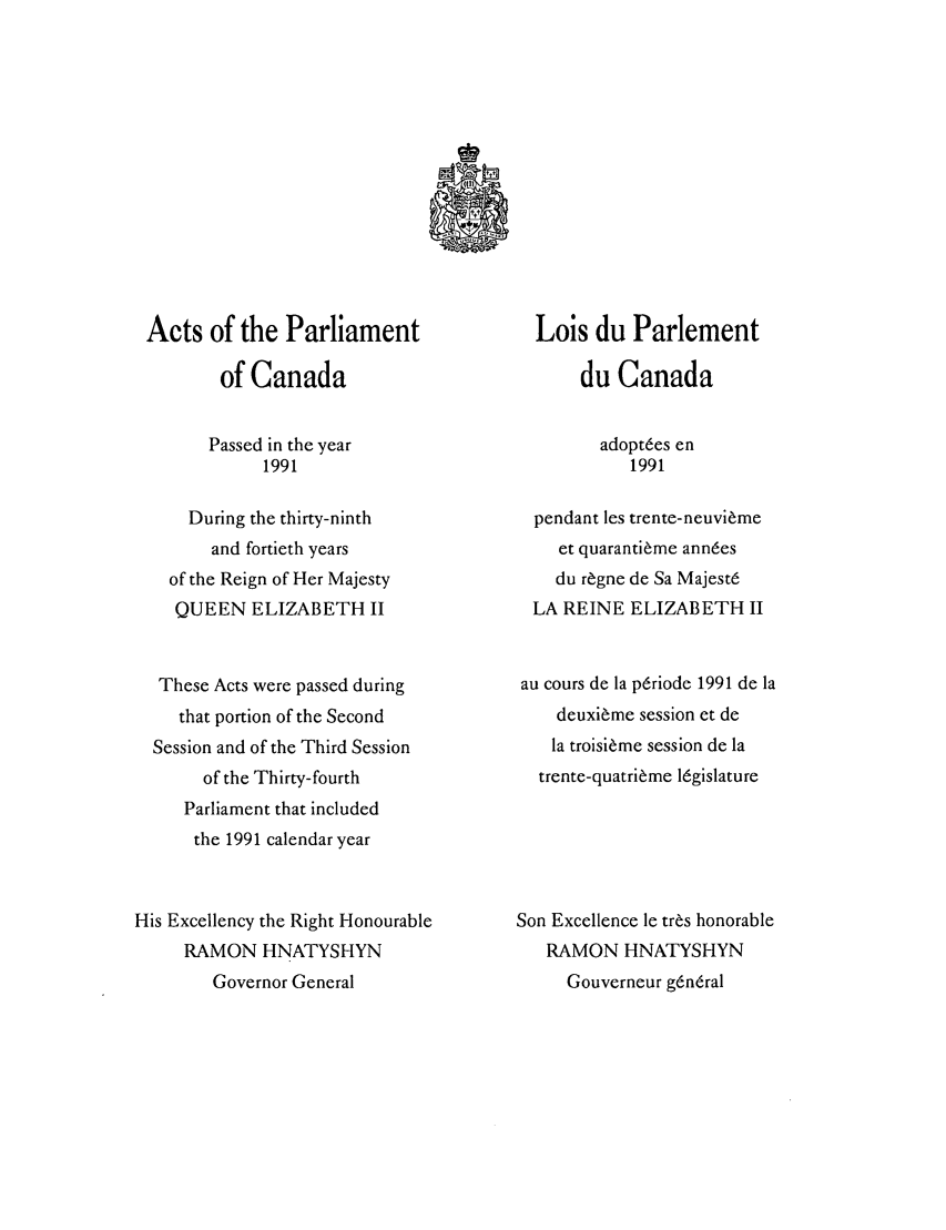 handle is hein.ssl/sscan0045 and id is 1 raw text is: Acts of the Parliament
of Canada
Passed in the year
1991
During the thirty-ninth
and fortieth years
of the Reign of Her Majesty
QUEEN ELIZABETH II
These Acts were passed during
that portion of the Second
Session and of the Third Session
of the Thirty-fourth
Parliament that included
the 1991 calendar year
His Excellency the Right Honourable
RAMON HNATYSHYN
Governor General

Lois du Parlement
du Canada
adopt6es en
1991
pendant les trente-neuvi~me
et quaranti~me ann6es
du r~gne de Sa Majest6
LA REINE ELIZABETH II
au cours de la p6riode 1991 de la
deuxi~me session et de
la troisi~me session de la
trente-quatri~me l6gislature
Son Excellence le tr~s honorable
RAMON HNATYSHYN
Gouverneur g6n6ral


