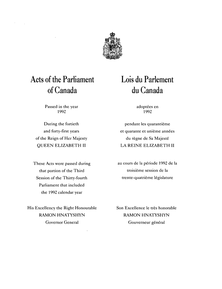 handle is hein.ssl/sscan0047 and id is 1 raw text is: Acts of the Parliament
of Canada
Passed in the year
1992
During the fortieth
and forty-first years
of the Reign of Her Majesty
QUEEN ELIZABETH II
These Acts were passed during
that portion of the Third
Session of the Thirty-fourth
Parliament that included
the 1992 calendar year
His Excellency the Right Honourable
RAMON HNATYSHYN
Governor General

Lois du Parlement
du Canada
adopt6es en
1992
pendant les quaranti~me
et quarante et uni~me ann6es
du r~gne de Sa Majest6
LA REINE ELIZABETH II
au cours de la p6riode 1992 de la
troisi~me session de la
trente-quatriime 16gislature
Son Excellence le tr~s honorable
RAMON HNATYSHYN
Gouverneur g6n6ral


