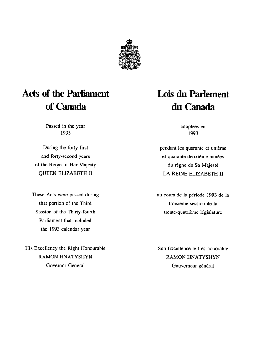handle is hein.ssl/sscan0048 and id is 1 raw text is: Acts of the Parliament
of Canada

Lois du Parlement
du Canada

Passed in the year
1993

adopt6es en
1993

During the forty-first
and forty-second years
of the Reign of Her Majesty
QUEEN ELIZABETH II
These Acts were passed during
that portion of the Third
Session of the Thirty-fourth
Parliament that included
the 1993 calendar year
His Excellency the Right Honourable
RAMON HNATYSHYN
Governor General

pendant les quarante et uni~me
et quarante deuxi~me ann6es
du r~gne de Sa Majest6
LA REINE ELIZABETH II
au cours de la p6riode 1993 de la
troisi~me session de la
trente-quatri~me 16gislature
Son Excellence le tr~s honorable
RAMON HNATYSHYN
Gouverneur g6n6ral


