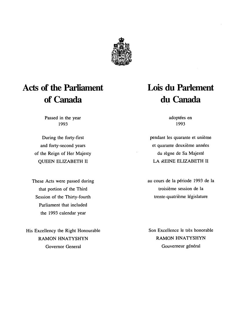 handle is hein.ssl/sscan0050 and id is 1 raw text is: 









w9


Acts of the Parliament

         of  Canada


Lois   du   Parlement

     du   Canada


Passed in the year
      1993


adoptdes en
   1993


       During the forty-first
       and forty-second years
    of the Reign of Her Majesty
    QUEEN ELIZABETH II



  These Acts were passed during
     that portion of the Third
     Session of the Thirty-fourth
     Parliament that included
     the 1993 calendar year


His Excellency the Right Honourable
     RAMON   HNATYSHYN
        Governor General


pendant les quarante et unieme
  et quarante deuxieme ann6es
    du regne de Sa Majestd
  LA  REINE ELIZABETH   II



au cours de la pdriode 1993 de la
    troisieme session de la
    trente-quatrieme legislature






Son Excellence le tres honorable
    RAMON   HNATYSHYN
      Gouverneur g6ndral


