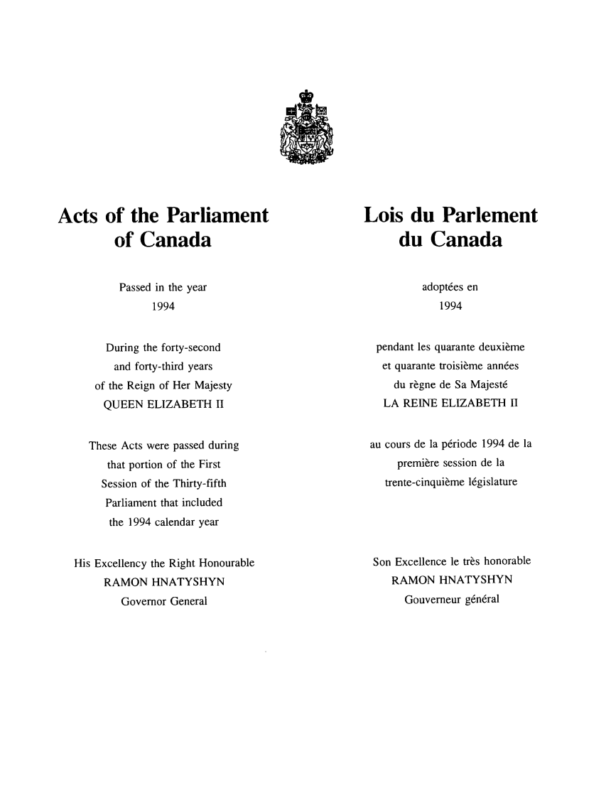 handle is hein.ssl/sscan0052 and id is 1 raw text is: Acts of the Parliament
of Canada

Lois du Parlement
du Canada

Passed in the year
1994

During the forty-second
and forty-third years
of the Reign of Her Majesty
QUEEN ELIZABETH II
These Acts were passed during
that portion of the First
Session of the Thirty-fifth
Parliament that included
the 1994 calendar year
His Excellency the Right Honourable
RAMON HNATYSHYN
Governor General

adoptres en
1994

pendant les quarante deuxi~me
et quarante troisi~me annres
du r~gne de Sa Majest6
LA REINE ELIZABETH II
au cours de la prriode 1994 de la
premiere session de la
trente-cinqui~me 16gislature
Son Excellence le tr~s honorable
RAMON HNATYSHYN
Gouverneur g6nrral


