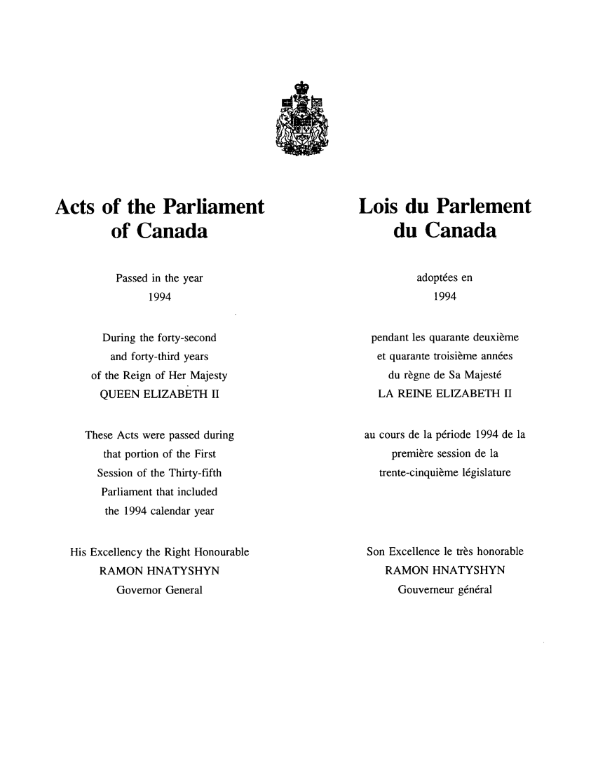 handle is hein.ssl/sscan0055 and id is 1 raw text is: Acts of the Parliament
of Canada

Lois du Parlement
du Canada

Passed in the year
1994

During the forty-second
and forty-third years
of the Reign of Her Majesty
QUEEN ELIZABETH II
These Acts were passed during
that portion of the First
Session of the Thirty-fifth
Parliament that included
the 1994 calendar year
His Excellency the Right Honourable
RAMON HNATYSHYN
Governor General

adopt6es en
1994

pendant les quarante deuxi~me
et quarante troisi~me ann6es
du r~gne de Sa Majest6
LA REINE ELIZABETH II
au cours de la p6riode 1994 de la
premiere session de la
trente-cinqui~me l6gislature
Son Excellence le tr~s honorable
RAMON HNATYSHYN
Gouverneur g6ndral


