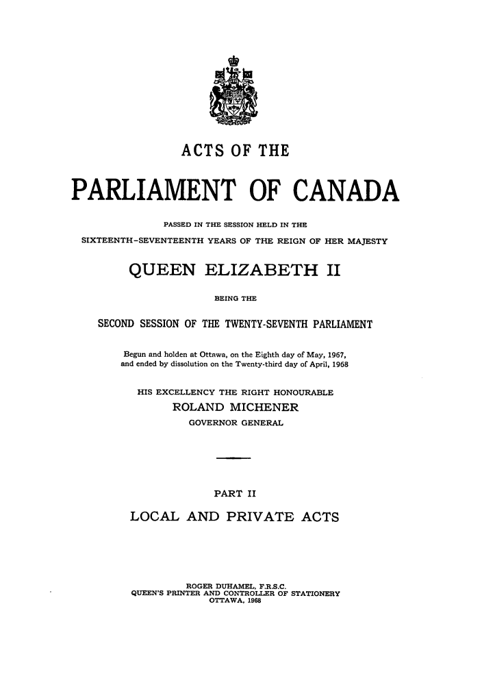 handle is hein.ssl/sscan0057 and id is 1 raw text is: ACTS OF THE
PARLIAMENT OF CANADA
PASSED IN THE SESSION HELD IN THE
SIXTEENTH-SEVENTEENTH YEARS OF THE REIGN OF HER MAJESTY
QUEEN ELIZABETH II
BEING THE
SECOND SESSION OF THE TWENTY-SEVENTH PARLIAMENT
Begun and holden at Ottawa, on the Eighth day of May, 1967,
and ended by dissolution on the Twenty-third day of April, 1968
HIS EXCELLENCY THE RIGHT HONOURABLE
ROLAND MICHENER
GOVERNOR GENERAL
PART II
LOCAL AND PRIVATE ACTS
ROGER DUHAMEL, F.R.S.C.
QUEEN'S PRINTER AND CONTROTLR OF STATIONERY
OTTAWA, 1968


