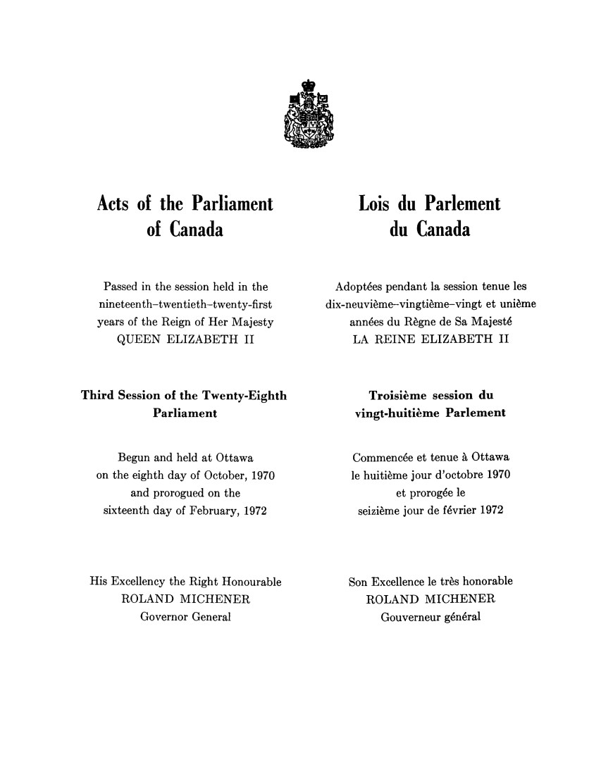 handle is hein.ssl/sscan0061 and id is 1 raw text is: Acts of the Parliament
of Canada
Passed in the session held in the
nineteenth-twentieth-twenty-first
years of the Reign of Her Majesty
QUEEN ELIZABETH II
Third Session of the Twenty-Eighth
Parliament
Begun and held at Ottawa
on the eighth day of October, 1970
and prorogued on the
sixteenth day of February, 1972
His Excellency the Right Honourable
ROLAND MICHENER
Governor General

Lois du Parlement
du Canada
Adoptees pendant la session tenue les
dix-neuvieme-vingtieme-vingt et uni~me
annees du R~gne de Sa Majest6
LA REINE ELIZABETH II
Troisieme session du
vingt-huitieme Parlement
Commencee et tenue ' Ottawa
le huitieme jour d'octobre 1970
et prorog6e le
seizi~me jour de f6vrier 1972
Son Excellence le tres honorable
ROLAND MICHENER
Gouverneur g6n6ral


