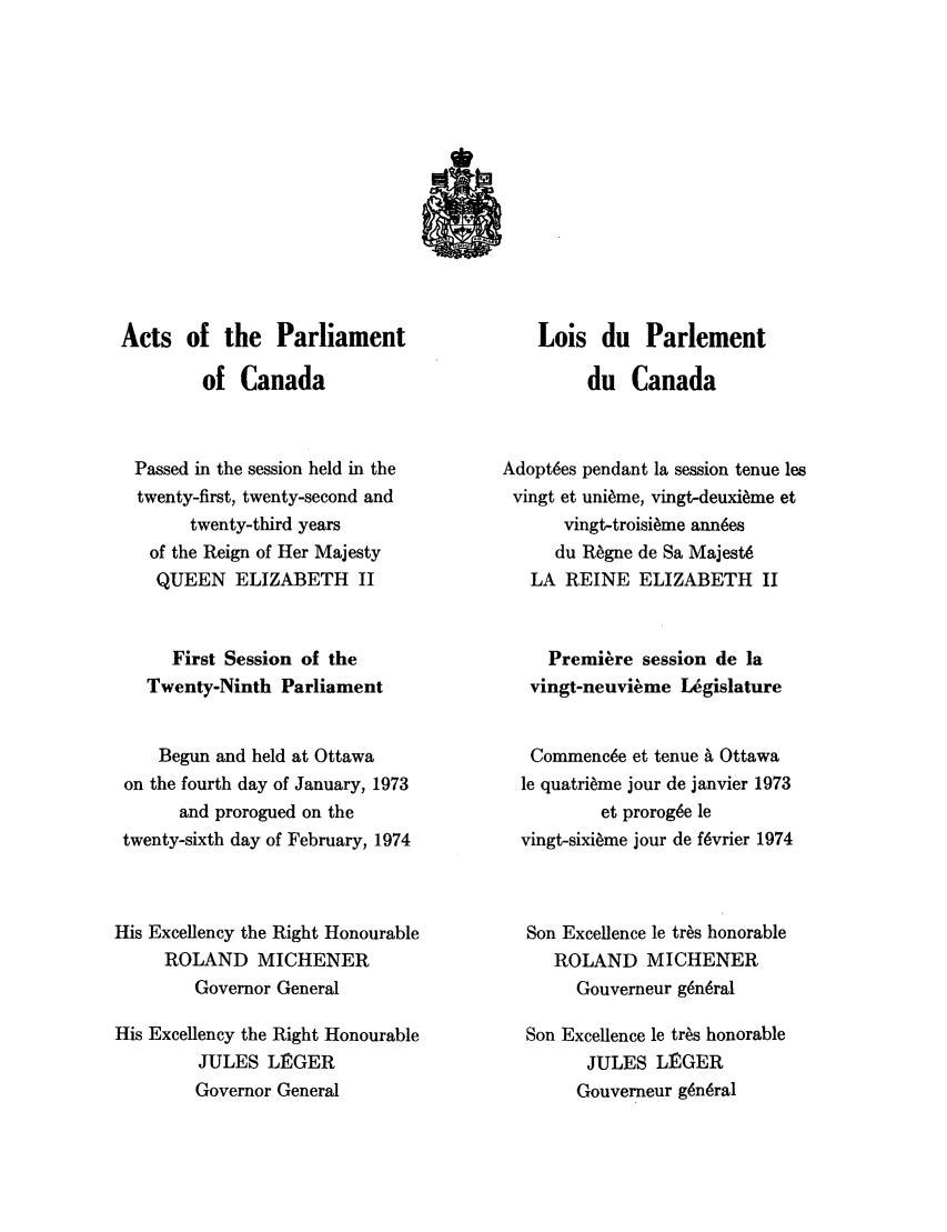 handle is hein.ssl/sscan0063 and id is 1 raw text is: Acts of the Parliament
of Canada
Passed in the session held in the
twenty-first, twenty-second and
twenty-third years
of the Reign of Her Majesty
QUEEN ELIZABETH II
First Session of the
Twenty-Ninth Parliament
Begun and held at Ottawa
on the fourth day of January, 1973
and prorogued on the
twenty-sixth day of February, 1974
His Excellency the Right Honourable
ROLAND MICHENER
Governor General
His Excellency the Right Honourable
JULES L]RGER
Governor General

Lois du Parlement
du Canada
Adopt~es pendant la session tenue les
vingt et uni~me, vingt-deuxi~me et
vingt-troisi~me ann~es
du Regne de Sa Majest6
LA REINE ELIZABETH II
Premiere session de la
vingt-neuvi~me L.gislature
Commenc~e et tenue A Ottawa
le quatrieme jour de janvier 1973
et prorog6e le
vingt-sixi~me jour de fvrier 1974
Son Excellence le tr~s honorable
ROLAND MICHENER
Gouverneur g~n6ral
Son Excellence le tr~s honorable
JULES LINGER
Gouverneur g6n~ral


