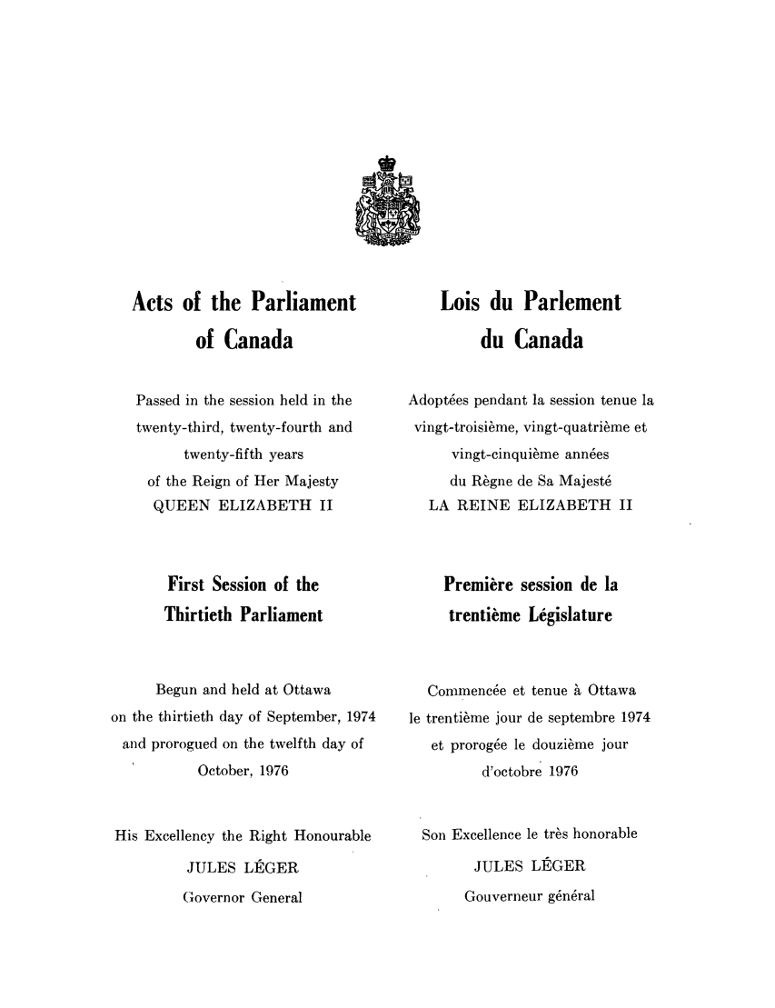 handle is hein.ssl/sscan0065 and id is 1 raw text is: Acts of the Parliament
of Canada
Passed in the session held in the
twenty-third, twenty-fourth and
twenty-fifth years
of the Reign of Her Majesty
QUEEN ELIZABETH II
First Session of the
Thirtieth Parliament
Begun and held at Ottawa
on the thirtieth day of September, 1974
and prorogued on the twelfth day of
October, 1976
His Excellency the Right Honourable
JULES LEGER
Governor General

Lois du Parlement
du Canada
Adopt6es pendant la session tenue la
vingt-troisi~me, vingt-quatri~me et
vingt-cinqui~me ann6es
du R~gne de Sa Majest6
LA REINE ELIZABETH II
Premiere session de la
trentikme Legislature
Commenc6e et tenue h Ottawa
le trenti6me jour de septembre 1974
et prorogue le douzi~me jour
d'octobre 1976
Son Excellence le tr~s honorable
JULES LEGER
Gouverneur g~n6ral


