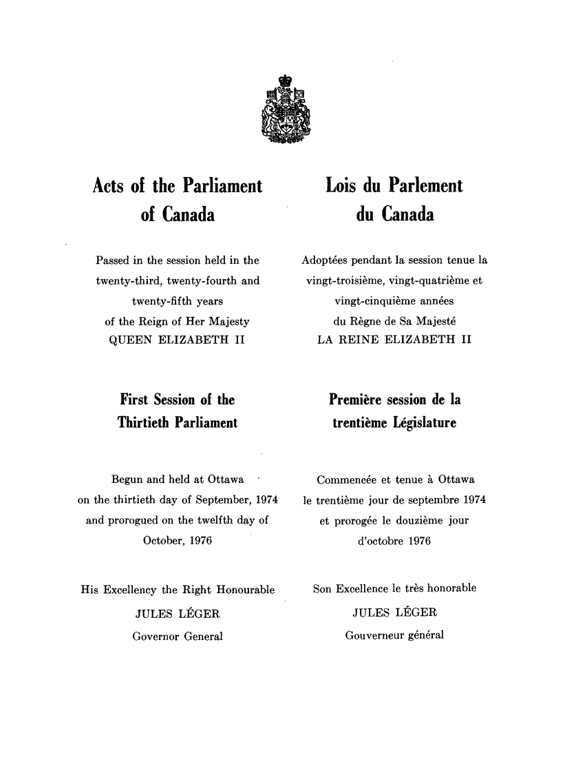 handle is hein.ssl/sscan0066 and id is 1 raw text is: Acts of the Parliament
of Canada
Passed in the session held in the
twenty-third, twenty-fourth and
twenty-fifth years
of the Reign of Her Majesty
QUEEN ELIZABETH II
First Session of the
Thirtieth Parliament
Begun and held at Ottawa
on the thirtieth day of September, 1974
and prorogued on the twelfth day of.
October, 1976
His Excellency the Right Honourable
JULES LEGER
Governor General

Lois du Parlement
du Canada
Adopt~es pendant la session tenue la
vingt-troisi~me, vingt-quatri~me et
vingt-cinqui~me ann~es
du R~gne de Sa Majest6
LA REINE ELIZABETH II
Premiere session de la
trentikme Legislature
Commenc6e et tenue h Ottawa
le trenti~me jour de septembre 1974
et proroge le douzi~me jour
d'octobre 1976
Son Excellence le tr~s honorable
JULES LEGER
Gouverneur g~n6ral


