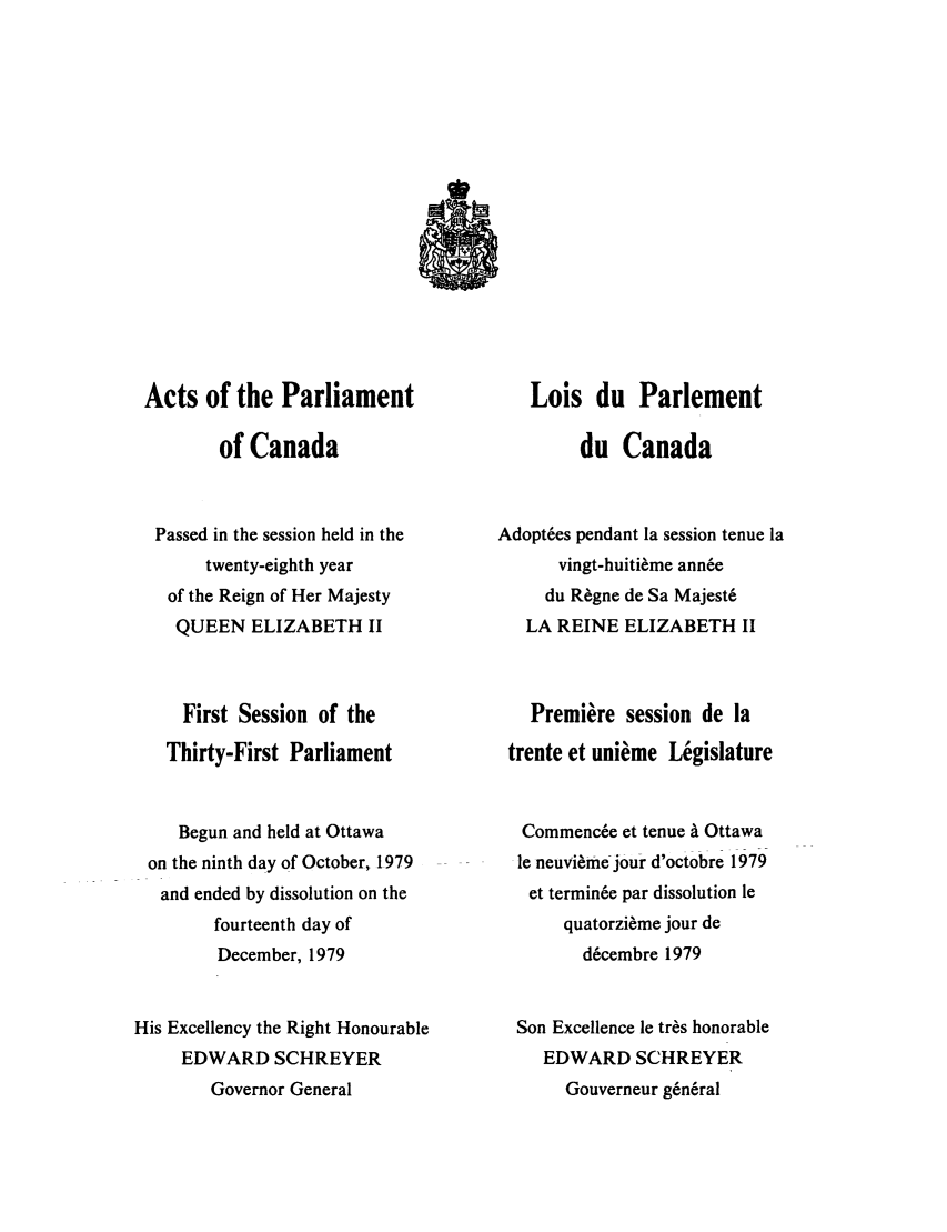 handle is hein.ssl/sscan0071 and id is 1 raw text is: Acts of the Parliament
of Canada
Passed in the session held in the
twenty-eighth year
of the Reign of Her Majesty
QUEEN ELIZABETH II
First Session of the
Thirty-First Parliament
Begun and held at Ottawa
on the ninth day of October, 1979
and ended by dissolution on the
fourteenth day of
December, 1979
His Excellency the Right Honourable
EDWARD SCHREYER
Governor General

Lois du Parlement
du Canada
Adoptes pendant la session tenue la
vingt-huitieme ann6e
du R~gne de Sa Majeste
LA REINE ELIZABETH II
Premiere session de la
trente et unieme Legislature
Commence et tenue a Ottawa
le neuvi~me jour d'octobre 1979
et termine par dissolution le
quatorzi~me jour de
d6cembre 1979
Son Excellence le tr~s honorable
EDWARD SCHREYER
Gouverneur g~neral


