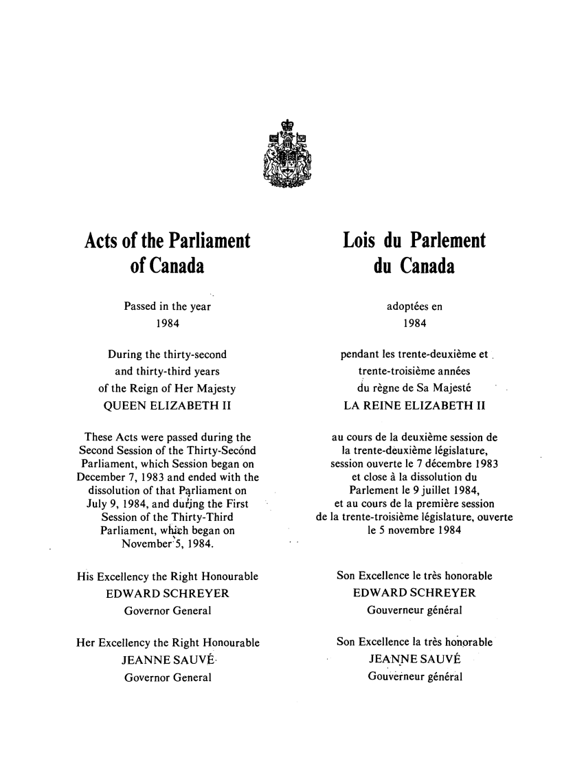 handle is hein.ssl/sscan0076 and id is 1 raw text is: Acts of the Parliament
of Canada
Passed in the year
1984
During the thirty-second
and thirty-third years
of the Reign of Her Majesty
QUEEN ELIZABETH II
These Acts were passed during the
Second Session of the Thirty-Sec6nd
Parliament, which Session began on
December 7, 1983 and ended with the
dissolution of that Pqrliament on
July 9, 1984, and dui'jng the First
Session of the Thirty-Third
Parliament, whikh began on
November5, 1984.
His Excellency the Right Honourable
EDWARD SCHREYER
Governor General
Her Excellency the Right Honourable
JEANNE SAUVE-
Governor General

Lois du Parlement
du Canada
adoptes en
1984
pendant les trente-deuxi.me et
trente-troisi~me ann6es
du r~gne de Sa Majest6
LA REINE ELIZABETH II
au cours de la deuxi6me session de
la trente-deuxi6me 16gislature,
session ouverte le 7 d6cembre 1983
et close A la dissolution du
Parlement le 9 juillet 1984,
et au cours de la premi6re session
de la trente-troisi6me 16gislature, ouverte
le 5 novembre 1984
Son Excellence le tr6s honorable
EDWARD SCHREYER
Gouverneur g6n6ral
Son Excellence la tr~s honorable
JEANNE SAUVt
Gouverneur g6n6ral



