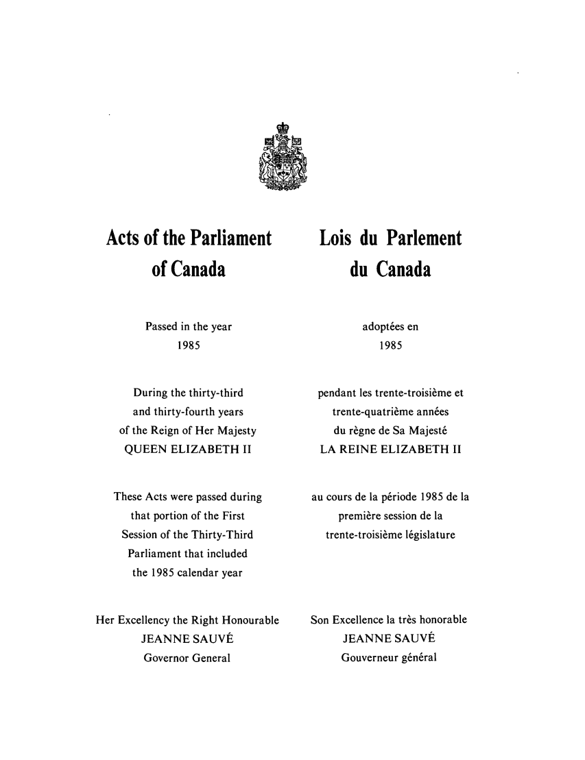 handle is hein.ssl/sscan0078 and id is 1 raw text is: Acts of the Parliament
of Canada
Passed in the year
1985
During the thirty-third
and thirty-fourth years
of the Reign of Her Majesty
QUEEN ELIZABETH II
These Acts were passed during
that portion of the First
Session of the Thirty-Third
Parliament that included
the 1985 calendar year
Her Excellency the Right Honourable
JEANNE SAUVE
Governor General

Lois du Parlement
du Canada
adopt6es en
1985
pendant les trente-troisi~me et
trente-quatri6me ann6es
du r~gne de Sa Majest6
LA REINE ELIZABETH II
au cours de la p6riode 1985 de la
premiere session de la
trente-troisi me 16gislature
Son Excellence la tres honorable
JEANNE SAUVt
Gouverneur g6n6ral



