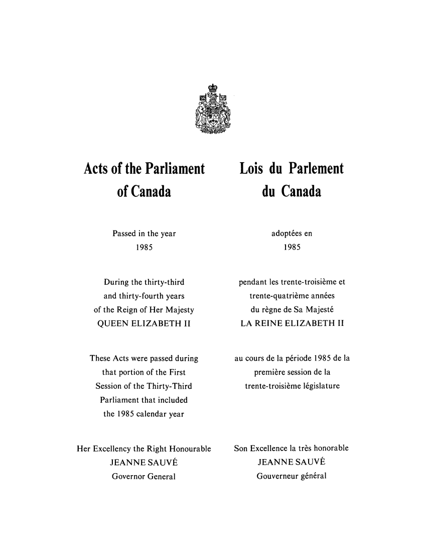 handle is hein.ssl/sscan0079 and id is 1 raw text is: Acts of the Parliament
of Canada
Passed in the year
1985
During the thirty-third
and thirty-fourth years
of the Reign of Her Majesty
QUEEN ELIZABETH II
These Acts were passed during
that portion of the First
Session of the Thirty-Third
Parliament that included
the 1985 calendar year
Her Excellency the Right Honourable
JEANNE SAUVI
Governor General

Lois du Parlement
du Canada
adopt6es en
1985
pendant les trente-troisi~me et
trente-quatri6me ann6es
du r~gne de Sa Majest6
LA REINE ELIZABETH II
au cours de la p6riode 1985 de la
premiere session de la
trente-troisi~me 16gislature
Son Excellence la tr~s honorable
JEANNE SAUVE
Gouverneur g6n6ral


