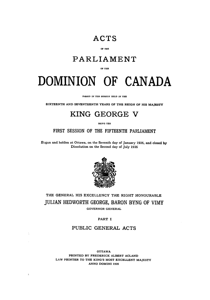 handle is hein.ssl/sscan0082 and id is 1 raw text is: ACTS
OF THE
PARLIAMENT
Or THE

DOMINION OF CANADA
PASSED IN THE SESSION HELD IN THE
SIXTEENTH AND SEVENTEENTH YEARS OF THE REIGN OF HIS MAJESTY
KING GEORGE V
BEING THE
FIRST SESSION OF THE FIFTEENTH PARLIAMENT
Begun and holden at Ottawa, on the Seventh day of January 1926, and closed by
Dissolution on the Second day of July 1926

THE GENERAL HIS EXCELLENCY THE RIGHT HONOURABLE
JULIAN HEDWORTH GEORGE, BARON BYNG OF VIMY
GOVERNOR GENERAL
PART I
PUBLIC GENERAL ACTS

OTTAWA
PRINTED BY FREDERICK ALBERT ACLAND
LAW PRINTER TO THE KING'S MOST EXCELLENT MAJESTY
ANNO DOMINI 1926


