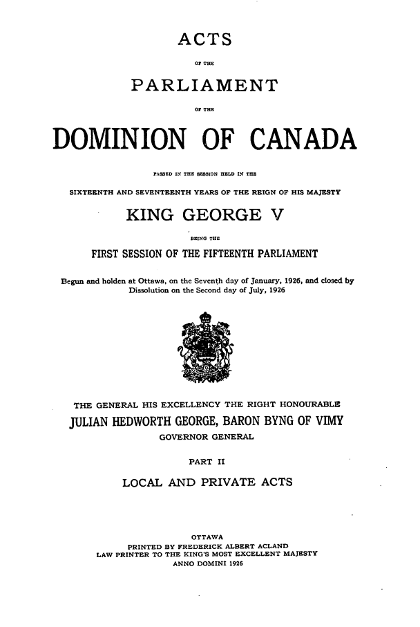 handle is hein.ssl/sscan0083 and id is 1 raw text is: ACTS
0 THE
PARLIAMENT
OF THE

DOMINION OF CANADA
PASSED IN THE SESSION HELD IN THE
SIXTEENTH AND SEVENTEENTH YEARS OF THE REIGN OF HIS MAJESTY
KING GEORGE V
BEING THE
FIRST SESSION OF THE FIFTEENTH PARLIAMENT
Begun and holden at Ottawa, on the Seventh day of January, 1926, and closed by
Dissolution on the Second day of July, 1926

THE GENERAL HIS EXCELLENCY THE RIGHT HONOURABLE
JULIAN HEDWORTH GEORGE, BARON BYNG OF VIMY
GOVERNOR GENERAL
PART II
LOCAL AND PRIVATE ACTS

OTTAWA
PRINTED BY FREDERICK ALBERT ACLAND
LAW PRINTER TO THE KING'S MOST EXCELLENT MAJESTY
ANNO DOMINI 1926


