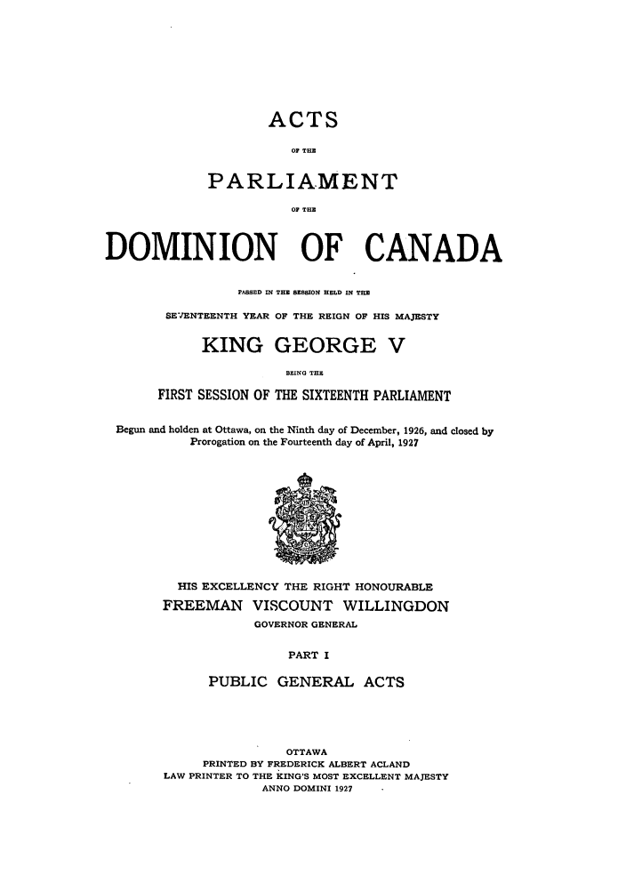 handle is hein.ssl/sscan0084 and id is 1 raw text is: ACTS
OF THE
PARLIAMENT
OF THE

DOMINION OF CANADA
PASSED IN THE SESSION HELD IN THE
SEVENTEENTH YEAR OF THE REIGN OF HIS MAJESTY
KING GEORGE V
BEING THE
FIRST SESSION OF THE SIXTEENTH PARLIAMENT
Begun and holden at Ottawa, on the Ninth day of December, 1926, and closed by
Prorogation on the Fourteenth day of April, 1927

HIS EXCELLENCY THE RIGHT HONOURABLE
FREEMAN VISCOUNT WILLINGDON
GOVERNOR GENERAL
PART I
PUBLIC GENERAL ACTS

OTTAWA
PRINTED BY FREDERICK ALBERT ACLAND
LAW PRINTER TO THE KING'S MOST EXCELLENT MAJESTY
ANNO DOMINI 1927


