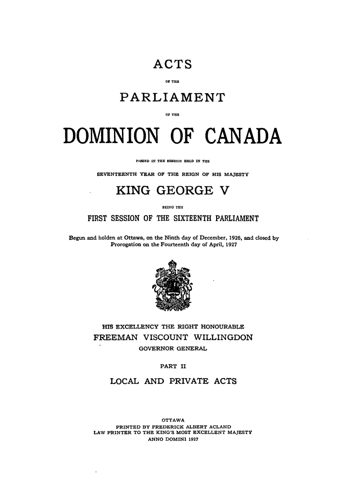 handle is hein.ssl/sscan0085 and id is 1 raw text is: ACTS
OF THE
PARLIAMENT
OF THE

DOMINION OF CANADA
PASSED IN THE SESSION HELD IN THE
SEVENTEENTH YEAR OF THE REIGN OF HIS MAJESTY
KING GEORGE V
BEING THE
FIRST SESSION OF THE SIXTEENTH PARLIAMENT
Begun and holden at Ottawa, on the Ninth day of December, 1926, and closed by
Prorogation on the Fourteenth day of April, 1927

HIS EXCELLENCY THE RIGHT HONOURABLE
FREEMAN VISCOUNT WILLINGDON
GOVERNOR GENERAL
PART II
LOCAL AND PRIVATE ACTS

OTTAWA
PRINTED BY FREDERICK ALBERT ACLAND
LAW PRINTER TO THE KING'S MOST EXCELLENT MAJESTY
ANNO DOMINI 1927


