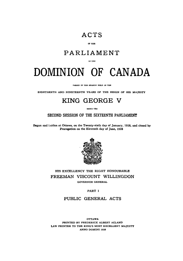 handle is hein.ssl/sscan0086 and id is 1 raw text is: ACTS
OF THiS
PARLIAMENT
OF THE

DOMINION OF CANADA
PASSED IN THE SESSION HELD IN THE
EIGHTEENTH AND NINETEENTH YEARS OF THE REIGN OF HIS MAJESTY
KING GEORGE V
BEING THE
SECOND SESSION OF THE SIXTEENTH PARLIAMENT
Begun and holden at Ottawa, on the Twenty-sixth day of January, 1928, and closed by
Prorogation on the Eleventh day of June, 1928

HIS EXCELLENCY THE RIGHT HONOURABLE
FREEMAN VISCOUNT WILLINGDON
GOVERNOR GENERAL
PART I
PUBLIC GENERAL ACTS

OTTAWA
PRINTED BY FREDERICK ALBERT ACLAND
LAW PRINTER TO THE KING'S MOST EXCELLENT MAJESTY
ANNO DOMINI 1928


