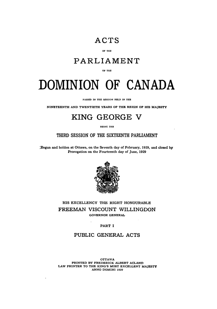handle is hein.ssl/sscan0088 and id is 1 raw text is: 










        ACTS

           OF THE


PARLIAMENT

           OF THE


DOMINION OF CANADA


                 PASSED IN THE SESSION HELD IN THE

   NINETEENTH AND TWENTIETH YEARS OF THE REIGN OF HIS MAJESTY


            KING GEORGE V

                       BEING THE

       THIRD SESSION OF THE SIXTEENTH PARLIAMENT


 Begun and holden at Ottawa, on the Seventh day of February, 1929, and closed by
           Prorogation on the Fourteenth day of June, 1929













         HIS EXCELLENCY THE RIGHT HONOURABLE

         FREEMAN   VISCOUNT   WILLINGDON
                   GOVERNOR GENERAL


                       PART I

             PUBLIC   GENERAL ACTS


                OTTAWA
     PRINTED BY FREDERICK ALBERT ACLAND
LAW PRINTER TO THE KING'S MOST EXCELLENT MAJESTY
             ANNO DOMINI 1929


