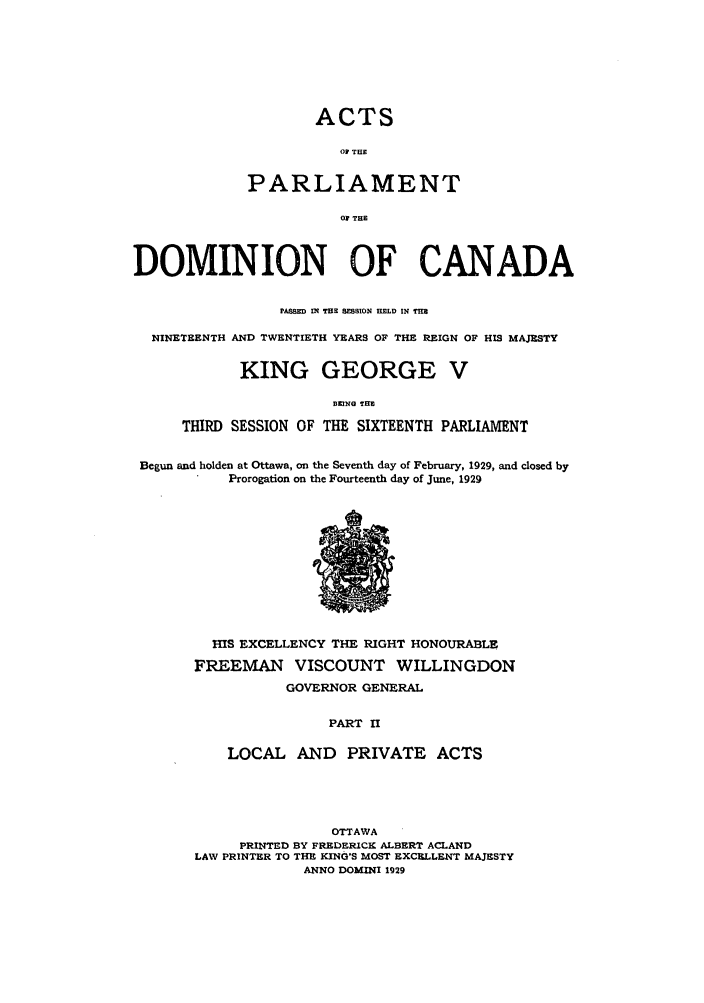 handle is hein.ssl/sscan0089 and id is 1 raw text is: ACTS

OF THE
PARLIAMENT
O1 THE
DOMINION OF CANADA
PASMED IN THE BESSION HELD IN THE
NINETEENTH AND TWENTIETH YEARS OF THE REIGN OF HIS MAJESTY
KING GEORGE V
EKING THEn
THIRD SESSION OF THE SIXTEENTH PARLIAMENT
Begun and holden at Ottawa, on the Seventh day of February, 1929, and dosed by
Prorogation on the Fourteenth day of June, 1929

HIS EXCELLENCY THE RIGHT HONOURABLE
FREEMAN VISCOUNT WILLINGDON
GOVERNOR GENERAL
PART II
LOCAL AND PRIVATE ACTS

OTTAWA
PRINTED BY FREDERICK ALBERT ACLAND
LAW PRINTER TO THE KING'S MOST EXCELLENT MAJESTY
ANNO DOMINI 1929


