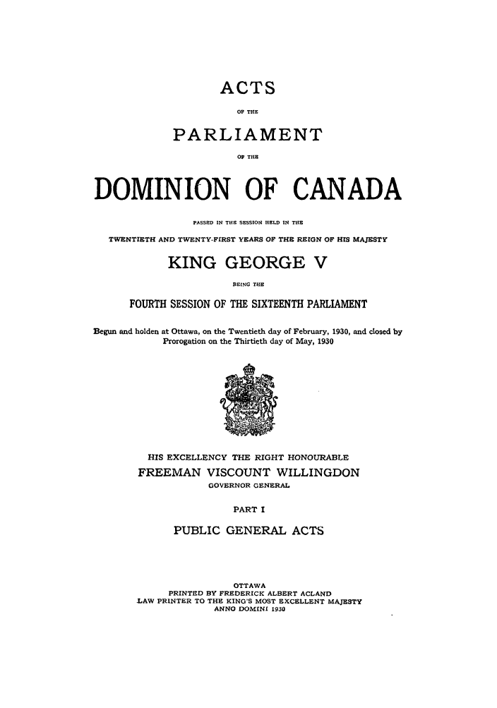 handle is hein.ssl/sscan0090 and id is 1 raw text is: ACTS
OF THE
PARLIAMENT
OF THE

DOMINION OF CANADA
PASSED IN THE SESSION HELD IN THE
TWENTIETH AND TWENTY-FIRST YEARS OF THE REIGN OF HIS MAJESTY
KING GEORGE V
BEING THE
FOURTH SESSION OF THE SIXTEENTH PARLIAMENT
Begun and holden at Ottawa, on the Twentieth day of February, 1930, and closed by
Prorogation on the Thirtieth day of May, 1930

HIS EXCELLENCY THE RIGHT HONOURABLE
FREEMAN VISCOUNT WILLINGDON
GOVERNOR GENERAL
PART I
PUBLIC GENERAL ACTS

OTTAWA
PRINTED BY FREDERICK ALBERT ACLAND
LAW PRINTER TO THE KING'S MOST EXCELLENT MAJESTY
ANNO DOMINI 1930


