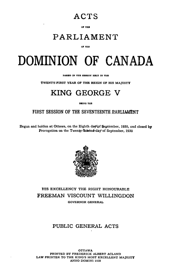 handle is hein.ssl/sscan0092 and id is 1 raw text is: ACTS
PARLIAMENT
1 TEE

DOMINION OF CANADA
PASSD IN TEtE 8]E101 H]MD IN THU
TWENTY-FIRST YEAR OF THE REIGN OF HIS MAJESTY
KING GEORGE V
BUDQG THE
FIRST SESSION OF THE SEVENTEENTH PARLIAMENT
Begun and holden at Ottawa, on the Eighth da .f September, 1930, and closed by
Prorogation on the Twenw-Sddn&-day-of September, 1930

HIS EXCELLENCY THE RIGHT HONOURABLE
FREEMAN VISCOUNT WILLINGDON
GOVERNOR GENERAL
PUBLIC GENERAL ACTS
OTTAWA
PRINTED BY FREDERICK ALBERT ACLAND
LAW PRINTER TO THE KING'S MOST EXCELLENT MAJESTY
ANNO DOMINI 1930


