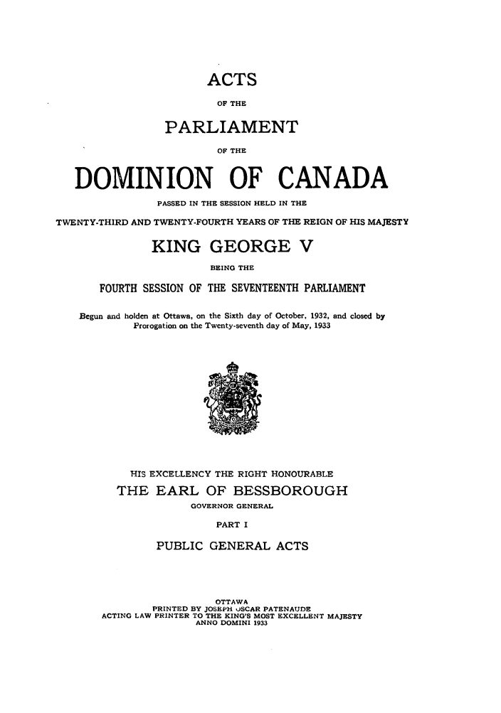 handle is hein.ssl/sscan0096 and id is 1 raw text is: ACTS
OF THE
PARLIAMENT
OF THE
DOMINION OF CANADA
PASSED IN THE SESSION HELD IN THE
TWENTY-THIRD AND TWENTY-FOURTH YEARS OF THE REIGN OF HIS MAJESTY
KING GEORGE V
BEING THE
FOURTH SESSION OF THE SEVENTEENTH PARLIAMENT
Begun and holden at Ottawa, on the Sixth day of October, 1932, and closed by
Prorogation on the Twenty-seventh day of May, 1933
HIS EXCELLENCY THE RIGHT HONOURABLE
THE EARL OF BESSBOROUGH
GOVERNOR GENERAL
PART I
PUBLIC GENERAL ACTS
OTTAWA
PRINTED BY JOSEPH uSCAR PATENAUDE
ACTING LAW PRINTER TO THE KING'S MOST EXCELLENT MAJESTY
ANNO DOMINI 1933


