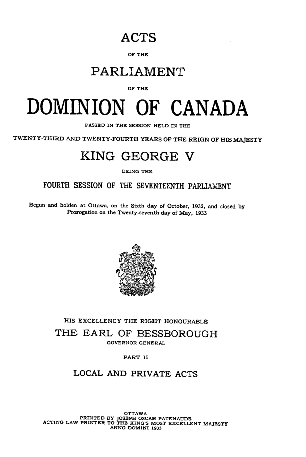 handle is hein.ssl/sscan0097 and id is 1 raw text is: ACTS
OF THE
PARLIAMENT
OF THE
DOMINION OF CANADA
PASSED IN THE SESSION HELD IN THE
TWENTY-THIRD AND TWENTY-FOURTH YEARS OF THE REIGN OF HIS MAJESTY
KING GEORGE V
EEING THE
FOURTH SESSION OF THE SEVENTEENTH PARLIAMENT
Begun and holden at Ottawa, on the Sixth day of October, 1932, and closed by
Prorogation on the Twenty-seventh day of May, 1933
HIS EXCELLENCY THE RIGHT HONOURABLE
THE EARL OF BESSBOROUGH
GOVERNOR GENERAL
PART II
LOCAL AND PRIVATE ACTS
OTTAWA
PRINTED BY JOSEPH OSCAR PATENAUDE
ACTING LAW PRINTER TO THE KING'S MOST EXCELLENT MAJESTY
ANNO DOMINI 1933


