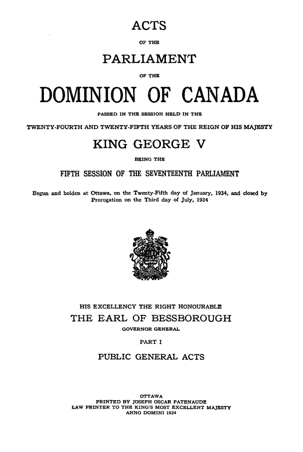 handle is hein.ssl/sscan0098 and id is 1 raw text is: ACTS
OF THE
PARLIAMENT
OF THE
DOMINION OF CANADA
PASSED IN THE SESSION HELD IN THE
TWENTY-FOURTH AND TWENTY-FIFTH YEARS OF THE REIGN OF HIS MAJESTY
KING GEORGE V
BEING THE
FIFTH SESSION OF THE SEVENTEENTH PARLIAMENT
Begun and holden at Ottawa, on the Twenty-Fifth day of January, 1934, and closed by
Prorogation on the Third day of July, 1934
HIS EXCELLENCY THE RIGHT HONOURABLE
THE EARL OF BESSBOROUGH
GOVERNOR GENERAL
PART I
PUBLIC GENERAL ACTS
OTTAWA
PRINTED BY JOSEPH OSCAR PATENAUDE
LAW PRINTER TO THE KING'S MOST EXCELLENT MAJESTY
ANNO DOMINI 1934


