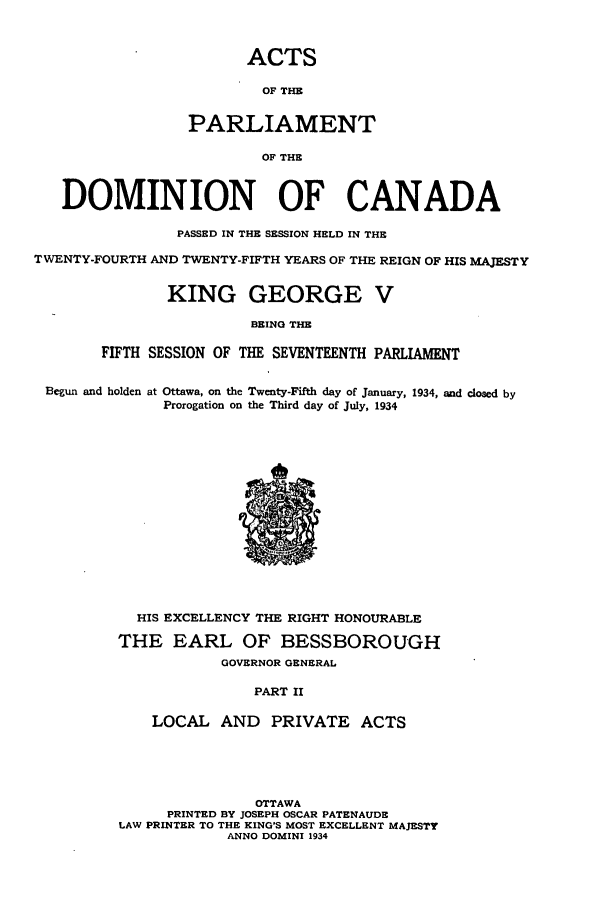 handle is hein.ssl/sscan0099 and id is 1 raw text is: ACTS
OF THE
PARLIAMENT
OF THE
DOMINION OF CANADA
PASSED IN THE SESSION HELD IN THE
TWENTY-FOURTH AND TWENTY-FIFTH YEARS OF THE REIGN OF HIS MAJESTY
KING GEORGE V
BEING THE
FIFTH SESSION OF THE SEVENTEENTH PARLIAMENT
Begun and holden at Ottawa, on the Twenty-Fifth day of January, 1934, and closed by
Prorogation on the Third day of July, 1934
HIS EXCELLENCY THE RIGHT HONOURABLE
THE EARL OF BESSBOROUGH
GOVERNOR GENERAL
PART II
LOCAL AND PRIVATE ACTS
OTTAWA
PRINTED BY JOSEPH OSCAR PATENAUDE
LAW PRINTER TO THE KING'S MOST EXCELLENT MAJESTY
ANNO DOMINI 1934


