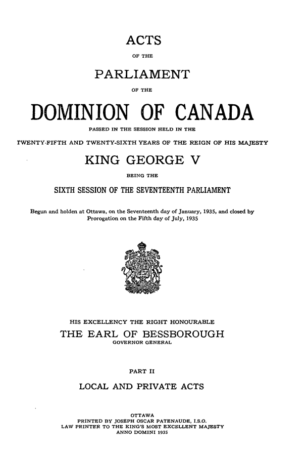 handle is hein.ssl/sscan0101 and id is 1 raw text is: ACTS
OF THE
PARLIAMENT
OF THE
DOMINION OF CANADA
PASSED IN THE SESSION HELD IN THE
rWENTY-FIFTH AND TWENTY-SIXTH YEARS OF THE REIGN OF HIS MAJESTY
KING GEORGE V
BEING THE
SIXTH SESSION OF THE SEVENTEENTH PARLIAMENT
Begun and holden at Ottawa, on the Seventeenth day of January, 1935, and closed by
Prorogation on the Fifth day of July, 1935
HIS EXCELLENCY THE RIGHT HONOURABLE
THE EARL OF BESSBOROUGH
GOVERNOR GENERAL
PART II
LOCAL AND PRIVATE ACTS
OTTAWA
PRINTED BY JOSEPH OSCAR PATENAUDE, I.S.O.
LAW PRINTER TO THE KING'S MOST EXCELLENT MAJESTY
ANNO DOMINI 1935



