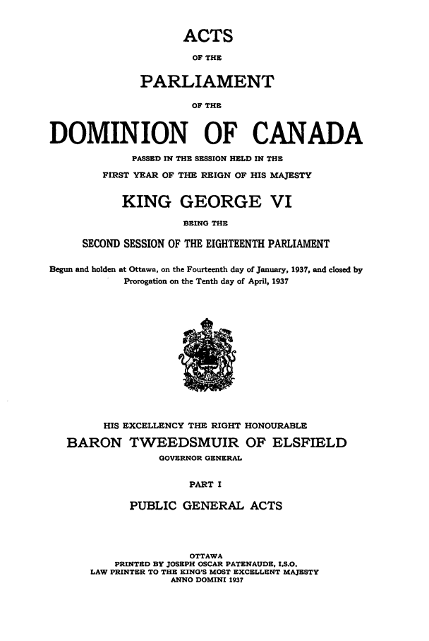 handle is hein.ssl/sscan0104 and id is 1 raw text is: ACTS
OF THE
PARLIAMENT
OF THE

DOMINION OF CANADA
PASSED IN THE SESSION HELD IN THE
FIRST YEAR OF THE REIGN OF HIS MAJESTY
KING GEORGE VI
BEING THE
SECOND SESSION OF THE EIGHTEENTH PARLIAMENT
Begun and holden at Ottawa, on the Fourteenth day of January, 1937, and closed by
Prorogation on the Tenth day of April, 1937

HIS EXCELLENCY THE RIGHT HONOURABLE
BARON TWEEDSMUIR OF ELSFIELD
GOVERNOR GENERAL
PART I
PUBLIC GENERAL ACTS

OTTAWA
PRINTED BY JOSEPH OSCAR PATENAUDE, I.S.O.
LAW PRINTER TO THE KING'S MOST EXCELLENT MAJESTY
ANNO DOMINI 1937


