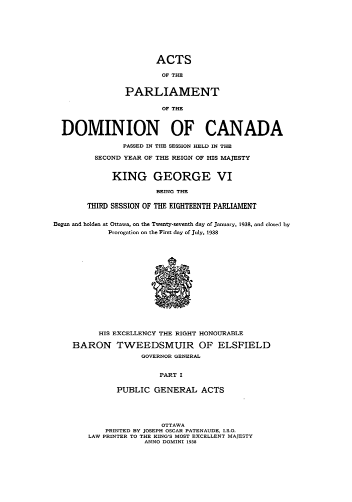 handle is hein.ssl/sscan0106 and id is 1 raw text is: ACTS
OF THE
PARLIAMENT
OF THE

DOMINION OF CANADA
PASSED IN THE SESSION HELD IN THE
SECOND YEAR OF THE REIGN OF HIS MAJESTY
KING GEORGE VI
BEING THE
THIRD SESSION OF THE EIGHTEENTH PARLIAMENT
Begun and holden at Ottawa, on the Twenty-seventh day of January, 1938, and closed by
Prorogation on the First day of July, 1938

HIS EXCELLENCY THE RIGHT HONOURABLE
BARON TWEEDSMUIR OF ELSFIELD
GOVERNOR GENERAL
PART I
PUBLIC GENERAL ACTS

OTTAWA
PRINTED BY JOSEPH OSCAR PATENAUDE, I.S.O.
LAW PRINTER TO THE KING'S MOST EXCELLENT MAJESTY
ANNO DOMINI 1938


