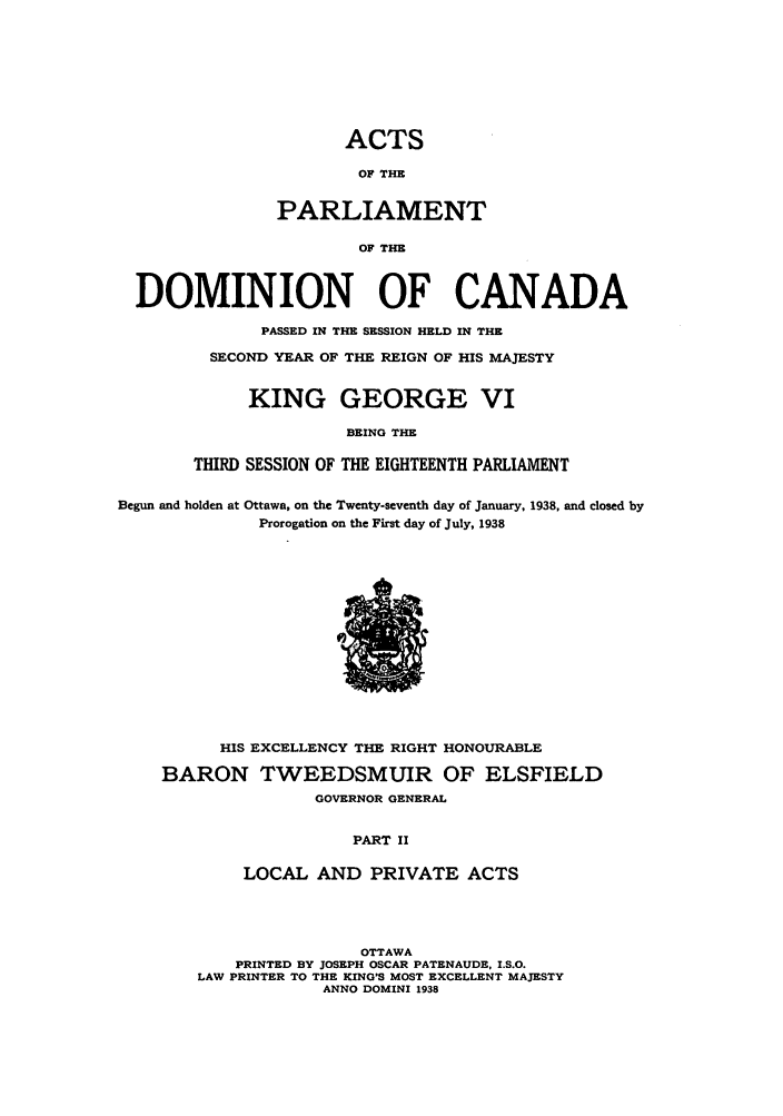handle is hein.ssl/sscan0107 and id is 1 raw text is: ACTS
OF THE
PARLIAMENT
OF THE
DOMINION OF CANADA

PASSED IN THE SESSION HELD IN THE
SECOND YEAR OF THE REIGN OF HIS MAJESTY
KING GEORGE VI
BEING THE
THIRD SESSION OF THE EIGHTEENTH PARLIAMENT

Begun and holden at Ottawa, on the Twenty-seventh day of January, 1938, and closed by
Prorogation on the First day of July, 1938

HIS EXCELLENCY THE RIGHT HONOURABLE
BARON TWEEDSMUIR OF ELSFIELD
GOVERNOR GENERAL
PART II
LOCAL AND PRIVATE ACTS

OTTAWA
PRINTED BY JOSEPH OSCAR PATENAUDE, I.S.O.
LAW PRINTER TO THE KING'S MOST EXCELLENT MAJESTY
ANNO DOMINI 1938


