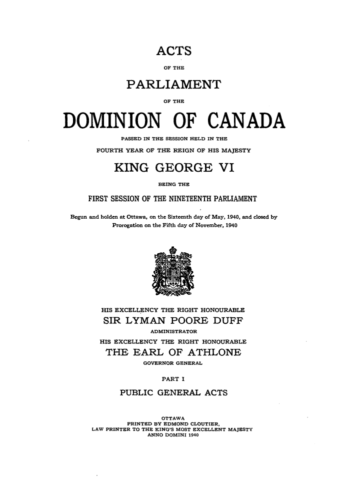 handle is hein.ssl/sscan0111 and id is 1 raw text is: ACTS
OF THE
PARLIAMENT
OF THE

DOMINION OF CANADA
PASSED IN THE SESSION HELD IN THE
FOURTH YEAR OF THE REIGN OF HIS MAJESTY
KING GEORGE VI
BEING THE
FIRST SESSION OF THE NINETEENTH PARLIAMENT
Begun and holden at Ottawa, on the Sixteenth day of May, 1940, and closed by
Prorogation on the Fifth day of November, 1940

HIS EXCELLENCY THE RIGHT HONOURABLE
SIR LYMAN POORE DUFF
ADMINISTRATOR
HIS EXCELLENCY THE RIGHT HONOURABLE
THE EARL OF ATHLONE
GOVERNOR GENERAL
PART I
PUBLIC GENERAL ACTS
OTTAWA
PRINTED BY EDMOND CLOUTIER,
LAW PRINTER TO THE KING'S MOST EXCELLENT MAJESTY
ANNO DOMINI 1940


