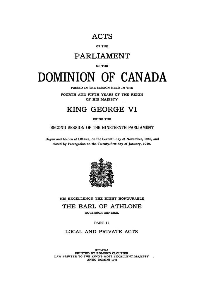 handle is hein.ssl/sscan0114 and id is 1 raw text is: ACTS
OF THE
PARLIAMENT
OF THE
DOMINION OF CANADA
PASSED IN THE SESSION HELD IN THE
FOURTH AND FIFTH YEARS OF THE REIGN
OF HIS MAJESTY
KING GEORGE VI
BEING THE
SECOND SESSION OF THE NINETEENTH PARLIAMENT
Begun and holden at Ottawa, on the Seventh day of November, 1940, and
closed by Prorogation on the Twenty-first day of January, 1942.

HIS EXCELLENCY THE RIGHT HONOURABLE
THE EARL OF ATHLONE
GOVERNOR GENERAL
PART II
LOCAL AND PRIVATE ACTS

OTTAWA
PRINTED BY EDMOND CLOUTIER
LAW PRINTER TO THE KING'S MOST EXCELLENT MAJESTY
ANNO DOMINI 1941


