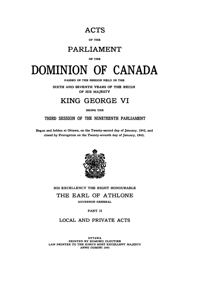handle is hein.ssl/sscan0116 and id is 1 raw text is: ACTS
OF THE
PARLIAMENT
OF THE
DOMINION OF CANADA
PASSED IN THE SESSION HELD IN THE
SIXTH AND SEVENTH YEARS OF THE REIGN
OF HIS MAJESTY
KING GEORGE VI
BEING THE
THIRD SESSION OF THE NINETEENTH PARLIAMENT
Begun and holden at Ottawa, on the Twenty-second day of January, 1942, and
closed by Prorogation on the Twenty-seventh day of January, 1943.
HIS EXCELLENCY THE RIGHT HONOURABLE
THE EARL OF ATHLONE
GOVERNOR GENERAL
PART II
LOCAL AND PRIVATE ACTS
OTTAWA
PRINTED BY EDMOND CLOUTIER
LAW PRINTER TO THE KING'S MOST EXCELLENT MAJESTY
ANNO DOMINI 1943


