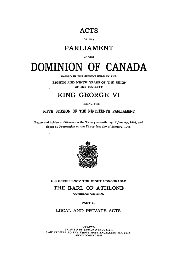 handle is hein.ssl/sscan0120 and id is 1 raw text is: ACTS
OF THE
PARLIAMENT
OF THE
DOMINION OF CANADA
PASSED IN THE SESSION HELD IN THE
EIGHTH AND NINTH YEARS OF THE REIGN
OF HIS MAJESTY
KING GEORGE VI
BEING THE
FIFTH SESSION OF THE NINETEENTH PARLIAMENT
Begun and holden at Ottawa, on the Twenty-seventh day of January, 1944, and
closed by Prorogation on the Thirty-first day of January, 1945.

HIS EXCELLENCY THE RIGHT HONOURABLE
THE EARL OF ATHLONE
GOVERNOR GENERAL
PART II
LOCAL AND PRIVATE ACTS

OTTAWA
PRINTED BY EDMOND CLOUTIER
LAW PRINTER TO THE KING'S MOST EXCELLENT MAJESTY
ANNO DOMINI 1945


