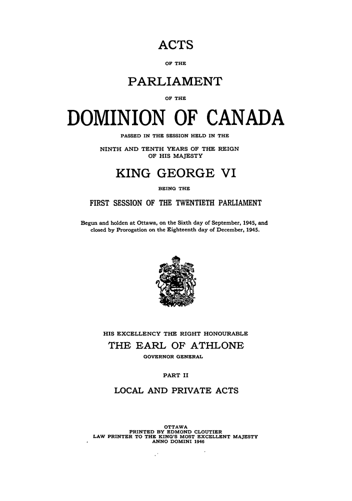 handle is hein.ssl/sscan0122 and id is 1 raw text is: ACTS
OF THE
PARLIAMENT
OF THE
DOMINION OF CANADA
PASSED IN THE SESSION HELD IN THE
NINTH AND TENTH YEARS OF THE REIGN
OF HIS MAJESTY
KING GEORGE VI
BEING THE
FIRST SESSION OF THE TWENTIETH PARLIAMENT
Begun and holden at Ottawa, on the Sixth day of September, 1945, and
closed by Prorogation on the Eighteenth day of December, 1945.

HIS EXCELLENCY THE RIGHT HONOURABLE
THE EARL OF ATHLONE
GOVERNOR GENERAL
PART II
LOCAL AND PRIVATE ACTS

OTTAWA
PRINTED BY EDMOND CLOUTIER
LAW PRINTER TO THE KING'S MOST EXCELLENT MAJESTY
ANNO DOMINI 1946


