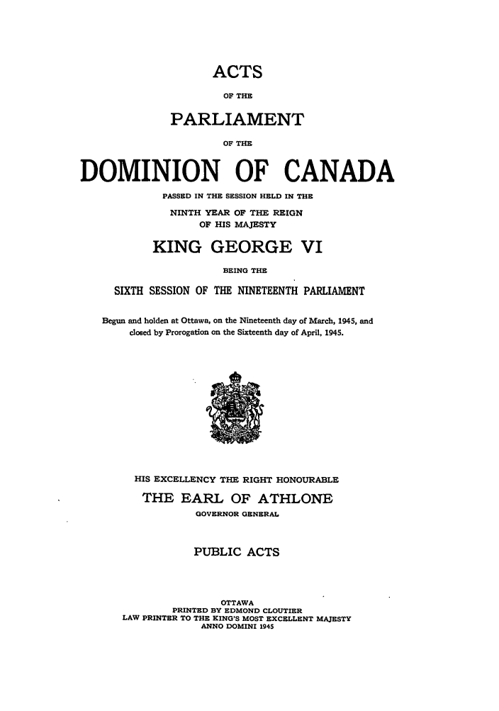 handle is hein.ssl/sscan0123 and id is 1 raw text is: ACTS
OF THE
PARLIAMENT
OF THE
DOMINION OF CANADA
PASSED IN THE SESSION HELD IN THE
NINTH YEAR OF THE REIGN
OF HIS MAJESTY
KING GEORGE VI
BEING THE
SIXTH SESSION OF THE NINETEENTH PARLIAMENT
Begun and holden at Ottawa, on the Nineteenth day of March, 1945, and
closed by Prorogation on the Sixteenth day of April, 1945.

HIS EXCELLENCY THE RIGHT HONOURABLE
THE EARL OF ATHLONE
GOVERNOR GENERAL
PUBLIC ACTS
OTTAWA
PRINTED BY EDMOND CLOUTIER
LAW PRINTER TO THE KING'S MOST EXCELLENT MAJESTY
ANNO DOMINI 1945


