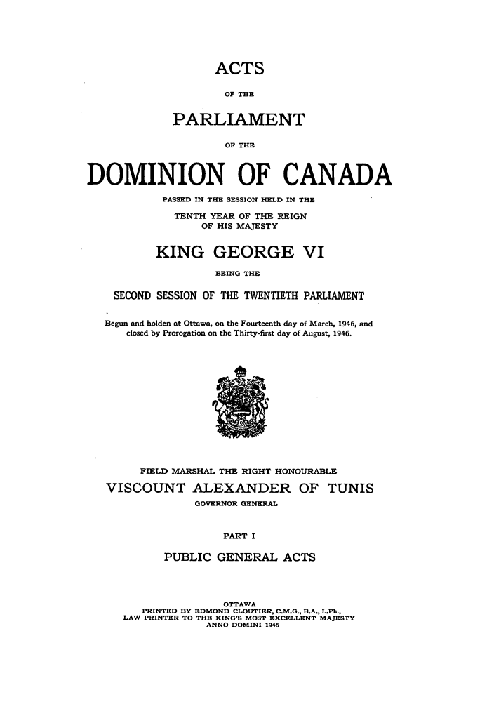 handle is hein.ssl/sscan0124 and id is 1 raw text is: ACTS

OF THE
PARLIAMENT
OF THE
DOMINION OF CANADA
PASSED IN THE SESSION HELD IN THE
TENTH YEAR OF THE REIGN
OF HIS MAJESTY
KING GEORGE VI
BEING THE
SECOND SESSION OF THE TWENTIETH PARLIAMENT
Begun and holden at Ottawa, on the Fourteenth day of March, 1946, and
closed by Prorogation on the Thirty-first day of August, 1946.

FIELD MARSHAL THE RIGHT HONOURABLE
VISCOUNT ALEXANDER OF TUNIS
GOVERNOR GENERAL
PART I
PUBLIC GENERAL ACTS

OTTAWA
PRINTED BY EDMOND CLOUTIER, C.M.G., B.A., L.Ph.,
LAW PRINTER TO THE KING'S MOST EXCELLENT MAJESTY
ANNO DOMINI 1946


